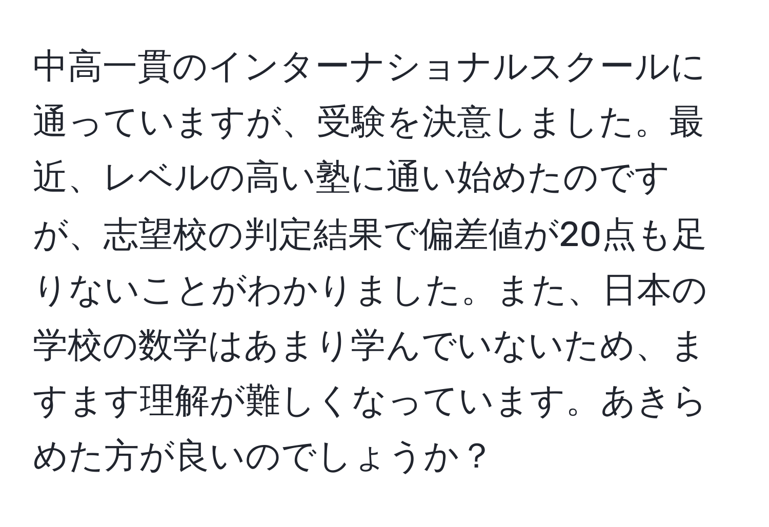 中高一貫のインターナショナルスクールに通っていますが、受験を決意しました。最近、レベルの高い塾に通い始めたのですが、志望校の判定結果で偏差値が20点も足りないことがわかりました。また、日本の学校の数学はあまり学んでいないため、ますます理解が難しくなっています。あきらめた方が良いのでしょうか？