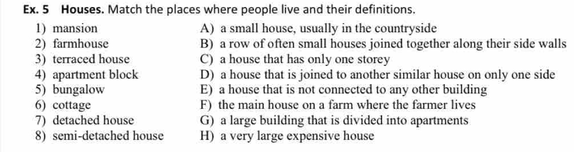 Ex. 5 Houses. Match the places where people live and their definitions.
1) mansion A) a small house, usually in the countryside
2) farmhouse B) a row of often small houses joined together along their side walls
3) terraced house C) a house that has only one storey
4) apartment block D) a house that is joined to another similar house on only one side
5) bungalow E) a house that is not connected to any other building
6) cottage F) the main house on a farm where the farmer lives
7) detached house G) a large building that is divided into apartments
8) semi-detached house H) a very large expensive house