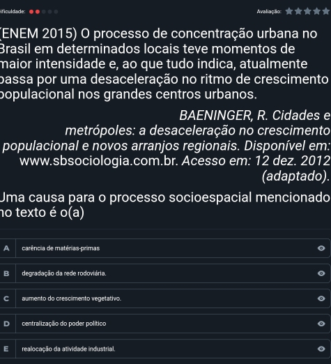 ificuldade: Avaliação: r
(ENEM 2015) O processo de concentração urbana no
Brasil em determinados locais teve momentos de
maior intensidade e, ao que tudo indica, atualmente
pbassa por uma desaceleração no ritmo de crescimento
populacional nos grandes centros urbanos.
BAENINGER, R. Cidades e
metrópoles: a desaceleração no crescimento
populacional e novos arranjos regionais. Disponível em:
www.sbsociologia.com.br. Acesso em: 12 dez. 2012
(adaptado).
Uma causa para o processo socioespacial mencionado
no texto é o(a)
a carência de matérias-primas
B degradação da rede rodoviária.
aumento do crescimento vegetativo.
centralização do poder político
realocação da atividade industrial.