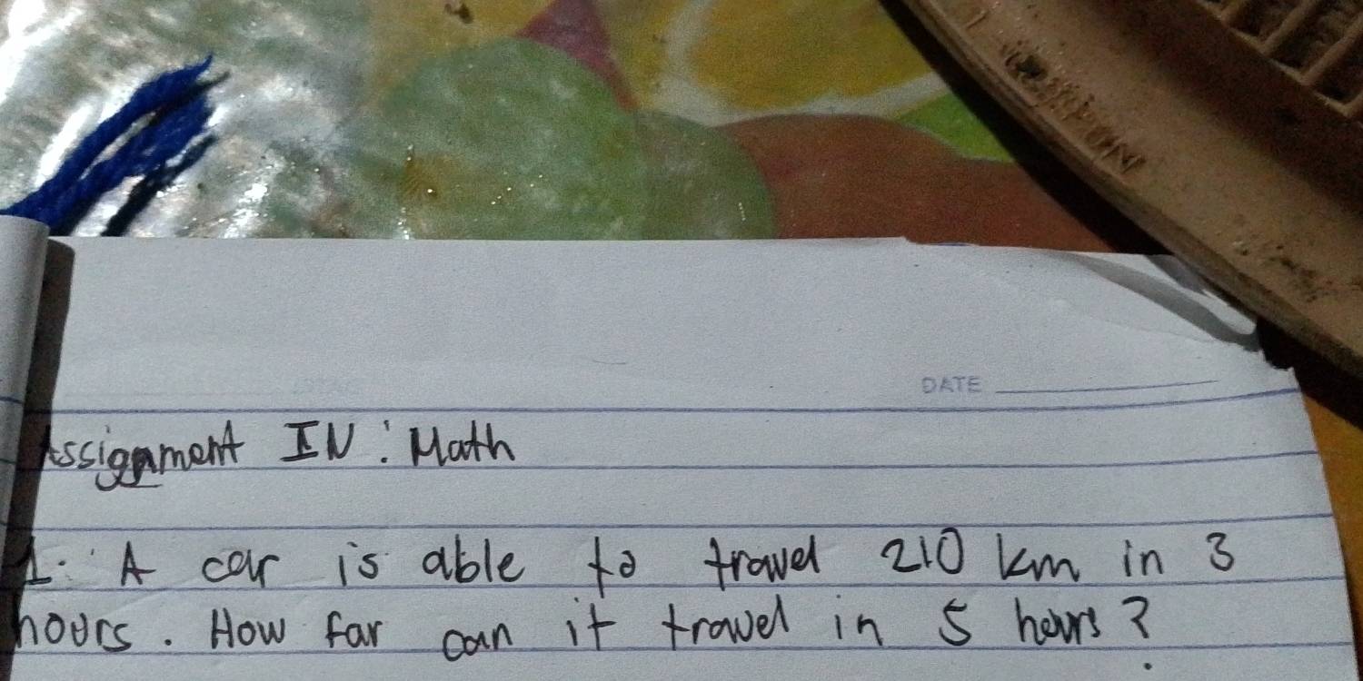 Assignment IV: Math 
4. A car is able to trovel 210 km in 3
hoors. How far can it trovel in 5 hours?