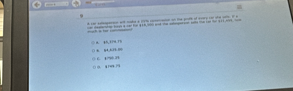 10m 9
A car selesperson will make a 25% commission on the proft of every car she sells. If s
car dealarship buys a car for $18,500 and the salesperson sells the car for $21,499, how
much is her commission?
A. $5,374.75
B. $4,625.00
C. $750.25
D. $749.75