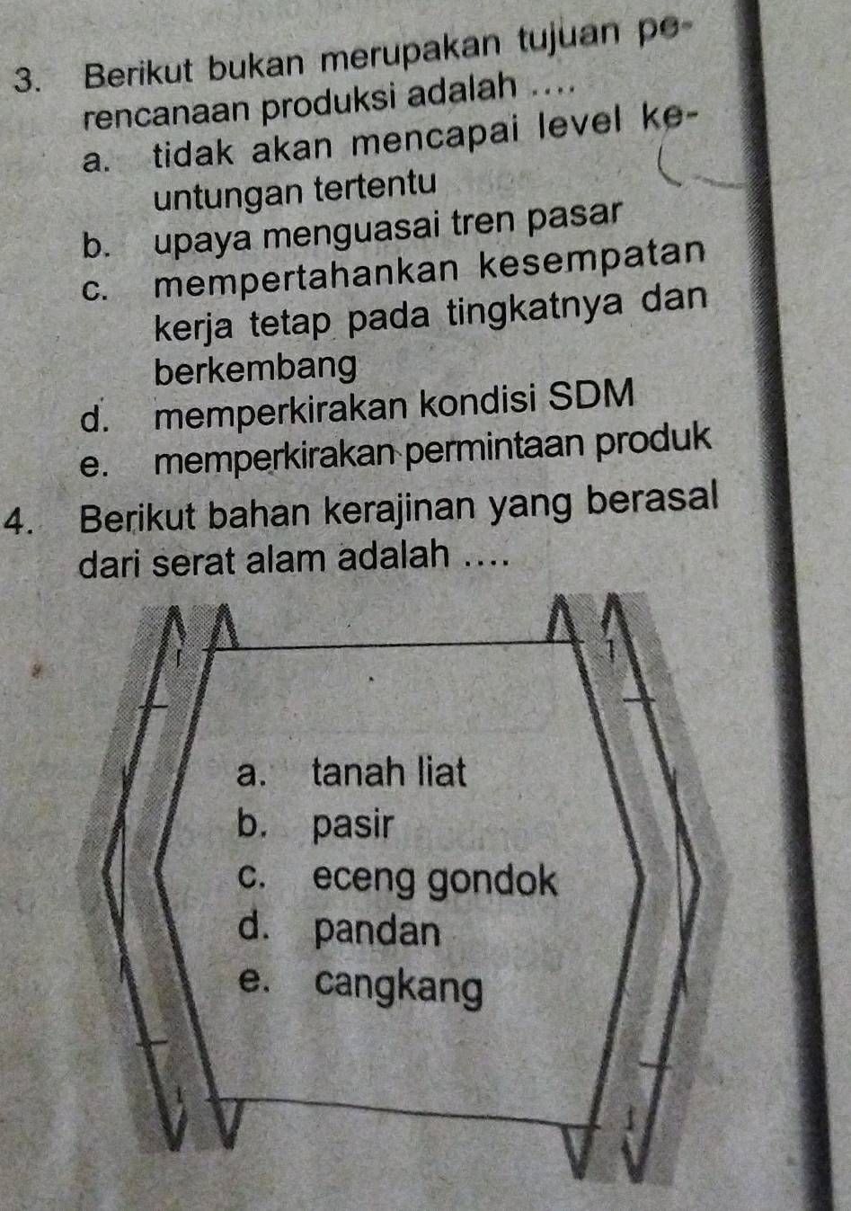 Berikut bukan merupakan tujuan po
rencanaan produksi adalah ....
a. tidak akan mencapai level ke-
untungan tertentu
b. upaya menguasai tren pasar
c. mempertahankan kesempatan
kerja tetap pada tingkatnya dan
berkembang
d. memperkirakan kondisi SDM
e. memperkirakan permintaan produk
4. Berikut bahan kerajinan yang berasal
dari serat alam adalah ....
a. tanah liat
b. pasir
c. eceng gondok
d. pandan
e. cangkang