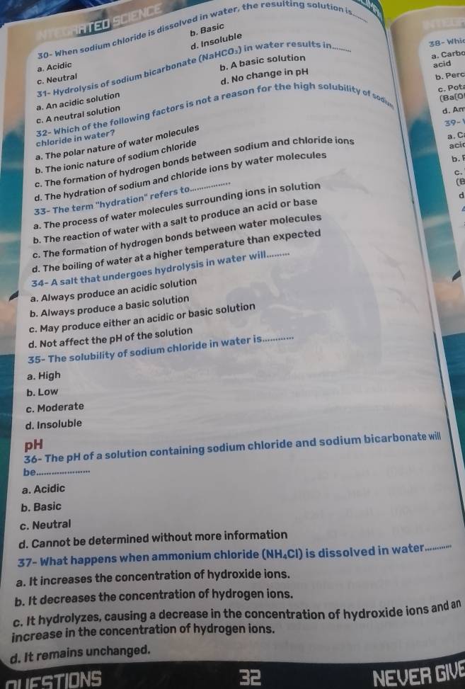 ATED SCIENCE
b. Basic
30- When sodium chloride is dissolved in water, the resulting solution i
d. Insoluble
38- Whi
a. Acidic
b. A basic solution
31- Hydrolysis of sodium bicarbonate (NaHCO₃) in water results in......-
c. Neutral
d. No change in pH a. Carbo acid
b. Perc
c. Pot
a. An acidic solution
(Ba[0
c. A neutral solution
chloride in water? 32- Which of the following factors is not a reason for the high solubility of sodiur
d. Am
39-
a. C
a. The polar nature of water molecules
b. The ionic nature of sodium chloride
c. The formation of hydrogen bonds between sodium and chloride ions
aci
d. The hydration of sodium and chloride ions by water molecules
b. 
c.
33- The term ''hydration'' refers to
a. The process of water molecules surrounding ions in solution
(B
b. The reaction of water with a salt to produce an acid or base
c. The formation of hydrogen bonds between water molecules d
d. The boiling of water at a higher temperature than expected
34- A salt that undergoes hydrolysis in water will.........
a. Always produce an acidic solution
b. Always produce a basic solution
c. May produce either an acidic or basic solution
d. Not affect the pH of the solution
35- The solubility of sodium chloride in water is..........
a. High
b. Low
c. Moderate
d. Insoluble
pH
36- The pH of a solution containing sodium chloride and sodium bicarbonate will
be_
a. Acidic
b. Basic
c. Neutral
d. Cannot be determined without more information
37- What happens when ammonium chloride (NH_4Cl) is dissolved in water
_
a. It increases the concentration of hydroxide ions.
b. It decreases the concentration of hydrogen ions.
c. It hydrolyzes, causing a decrease in the concentration of hydroxide ions and an
increase in the concentration of hydrogen ions.
d. It remains unchanged.
QUESTIONS
NEVER GIVE