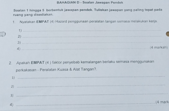 BAHAGIAN D - Soalan Jawapan Pendek 
Soalan 1 hingga 5 berbentuk jawapan pendek. Tuliskan jawapan yang paling tepat pada 
ruang yang disediakan. 
1. Nyatakan EMPAT (4) Hazard penggunaan peralatan tangan semasa melakukan kerja. 
1)_ 
2)_ 
3) 
_ 
4)_ 
(4 markah) 
2. Apakah EMPAT (4 ) faktor penyebab kemalangan berlaku semasa menggunakan 
perkakasan - Peralatan Kuasa & Alat Tangan?. 
1) 
_ 
2) 
_ 
3) 
_ 
_(4 mark 
4)