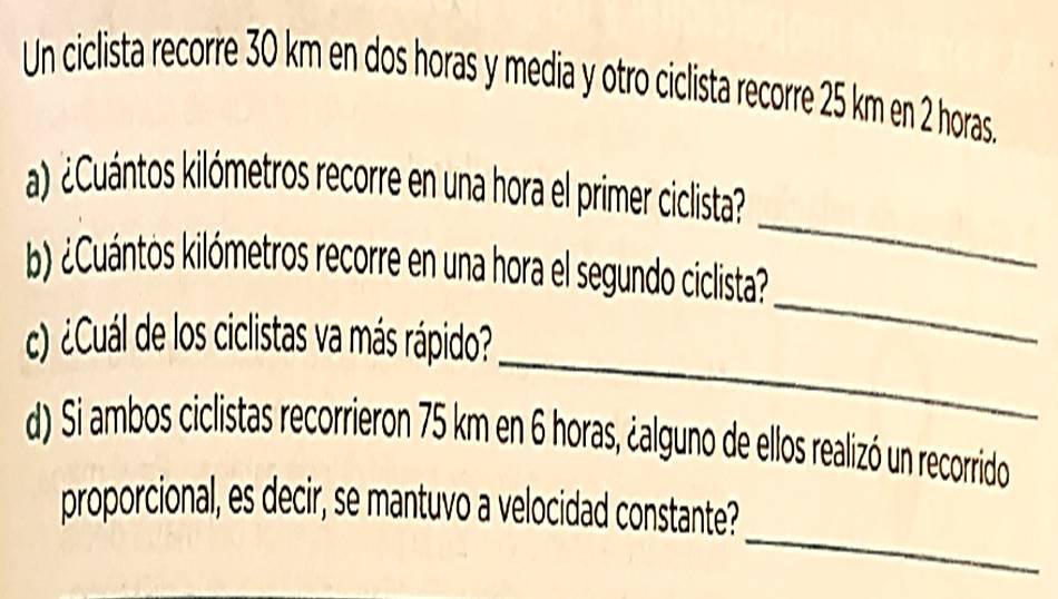 Un ciclista recorre 30 km en dos horas y media y otro ciclista recorre 25 km en 2 horas. 
a Cuántos kilómetros recorre en una hora el primer ciclista? 
b Cuántos kilómetros recorre en una hora el segundo ciclista? 
_ 
_ 
) ¿Cuál de los ciclistas va más rápido? 
_ 
d) Si ambos ciclistas recorrieron 75 km en 6 horas, ¿alguno de ellos realizó un recorrido 
_ 
proporcional, es decir, se mantuvo a velocidad constante?