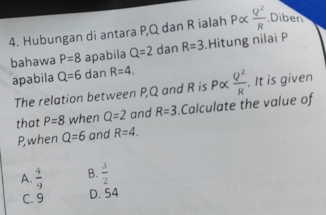 Hubungan di antara P, Q dan R ialah Palpha  Q^2/R .Diben
bahawa P=8 apabila Q=2 dan R=3.Hitung nilai P
apabila Q=6 dan R=4. 
The relation between P, Q and R is P∝  Q^2/R . It is given
that P=8 when Q=2 and R=3.Calculate the value of
P,when Q=6 and R=4.
A.  4/9 
B.  3/2 
C. 9
D. 54