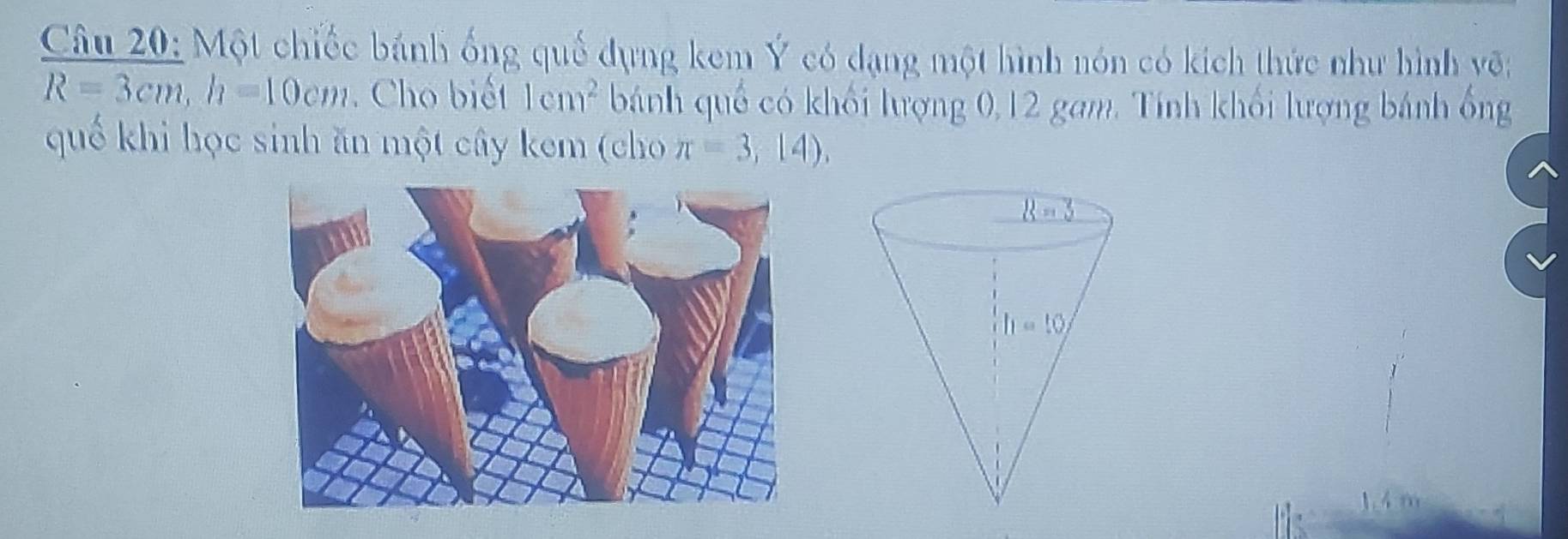 Một chiếc bánh ống quế dụng kem Ý có dạng một hình nón có kích thức như hình võ;
R=3cm,h=10cm Cho biết 1cm^2 bánh quố có khối lượng 0,12 gam. Tính khối lượng bánh ổng
quế khi học sinh ăn một cây kem (cho π =3,14),