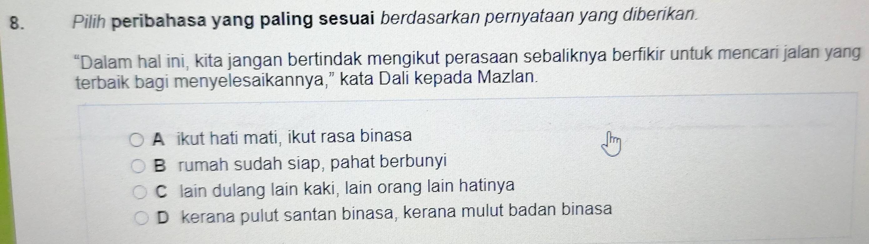 Pilih peribahasa yang paling sesuai berdasarkan pernyataan yang diberikan.
“Dalam hal ini, kita jangan bertindak mengikut perasaan sebaliknya berfikir untuk mencari jalan yang
terbaik bagi menyelesaikannya,” kata Dali kepada Mazlan.
A ikut hati mati, ikut rasa binasa
B rumah sudah siap, pahat berbunyi
C lain dulang lain kaki, lain orang lain hatinya
D kerana pulut santan binasa, kerana mulut badan binasa