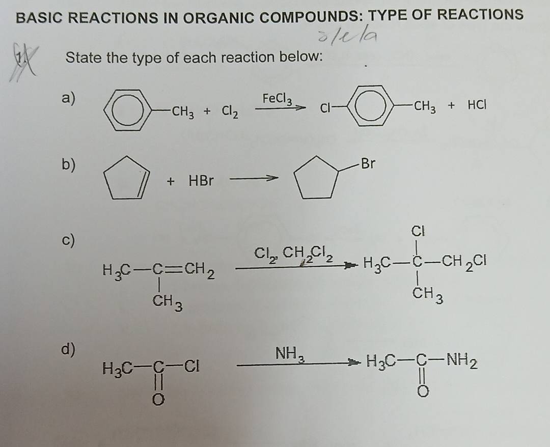 BASIC REACTIONS IN ORGANIC COMPOUNDS: TYPE OF REACTIONS
State the type of each reaction below:
a)  enclosecircle1-cH_3+cl_2xrightarrow FeCl_3cl- bigcirc -cH_3+HCl
b) □ +HBrto □^(-Br)
c) H_3C-C=CH_2xrightarrow Cl_2CH_2Cl_2H_3C-C-CH_2Cl
d)
xrightarrow NH_3H_3C-C-NH_2