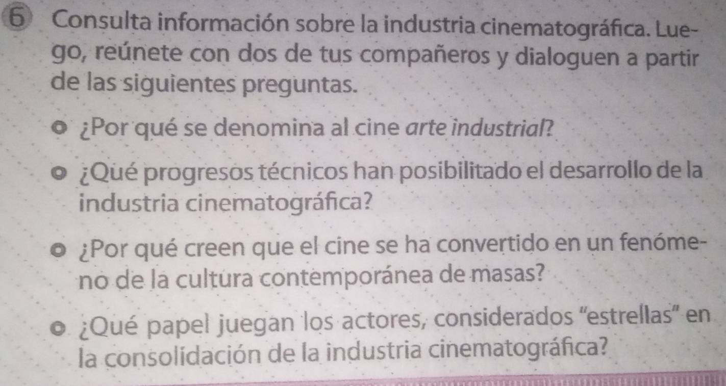 Consulta información sobre la industria cinematográfica. Lue- 
go, reúnete con dos de tus compañeros y dialoguen a partir 
de las siguientes preguntas. 
¿Por qué se denomina al cine arte industrial? 
¿Qué progresos técnicos han posibilitado el desarrollo de la 
industria cinematográfica? 
¿Por qué creen que el cine se ha convertido en un fenóme- 
no de la cultura contemporánea de masas? 
¿Qué papel juegan los actores, considerados 'estrellas' en 
la consolidación de la industria cinematográfica?