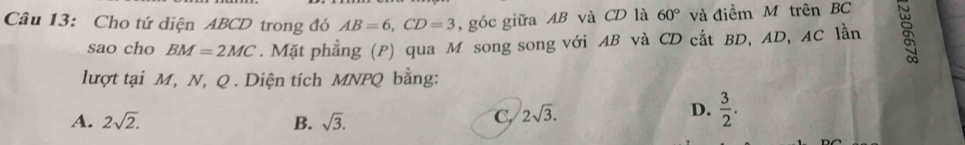 Cho tứ diện ABCD trong đó AB=6, CD=3 , góc giữa AB và CD là 60° và điểm M trên BC
sao cho BM=2MC. Mặt phẳng (P) qua M song song với AB và CD cắt BD, AD, AC lần
lượt tại M, N, Q. Diện tích MNPQ bằng:
A. 2sqrt(2). B. sqrt(3).
C, 2sqrt(3).
D.  3/2 .