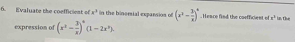 Evaluate the coefficient of x^3 in the binomial expansion of (x^2- 3/x )^6. Hence find the coefficient of x^3 in the 
expression of (x^2- 3/x )^6(1-2x^3).