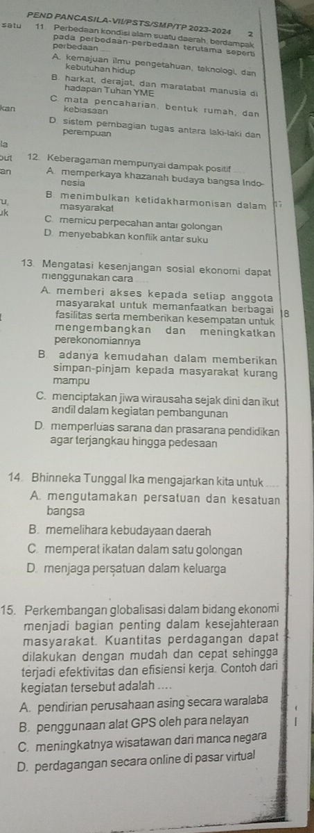 PEND PANCASILA-VII/PSTS/SMP/TP 2023-2024 2
satu 11 Perbedaan kondisi alam suatu daerah, berdampak
pada perbodaán-perbedaan terutama sepert
perbedaan
A. kemajuan ilmu pengetahuan, teknologi, dan
kebutuhan hidup
B. harkat, derajat, dan maralabat manusia d
hadapan Tuhan YME
C. mata pencaharian, bentuk rumah, dan
kan kebiasaan
D. sistem pembagian tugas antara laki-laki dan
perempuan
la
bút 12. Keberagaman mempunyai dampak positif
an A. memperkaya khazanah budaya bangsa Indo-
nesia
B. menimbulkan ketidakharmonisan dalam
u masyarakal
k C.memicu perpecahan antar golongan
D. menyebabkan konflik antar suku
13. Mengatasi kesenjangan sosial ekonomi dapat
menggunakan cara
A. memberi akses kepada seliap anggola
masyarakal untuk memanfaatkan berbagai 18
fasilitas serta membenkan kesempatan untuk
mengembangkan dan meningkatkan
perekonomiannya
B adanya kemudahan dalam memberikan
simpan-pinjam kepada masyarakat kurang
mampu
C. menciptakan jiwa wirausaha sejak dìni dan ikut
andil dalam kegiatan pembangunan
D. memperluas sarana dan prasarana pendidikan
agar terjangkau hingga pedesaan
14 Bhinneka Tunggal Ika mengajarkan kita untuk
A. mengutamakan persatuan dan kesatuan
bangsa
B. memelihara kebudayaan daerah
C memperat ikatan dalam satu golongan
D. menjaga perşatuan dalam keluarga
15. Perkembangan globalisasi dalam bidang ekonomi
menjadi bagian penting dalam kesejahteraan
masyarakat. Kuantitas perdagangan dapat
dilakukan dengan mudah dan cepat sehingga
terjadi efektivitas dan efisiensi kerja. Contoh dari
kegiatan tersebut adalah ....
A. pendirian perusahaan asing secara waralaba
B. penggunaan alat GPS oleh para nelayan
C. meningkatnya wisatawan dari manca negara
D. perdagangan secara online di pasar virtual