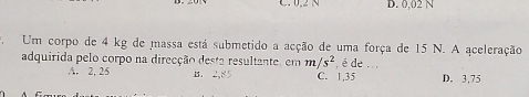 C. 0.2 N D. 0,02 N
Um corpo de 4 kg de massa está submetido a acção de uma força de 15 N. A aceleração
adquirida pelo corpo na direcção desta resultante, em m/s^2 , é de . . ,
A. 2, 25 B. 2,85 C. 1,35 D. 3,75