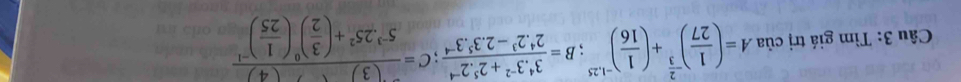 Tìm giá trị ciaA=( 1/27 )^- 2/3 +( 1/16 )^-1,25; B= (3^4· 3^(-2)+2^5· 2^(-4))/2^4· 2^3-2· 3^5· 3^(-4) ; C=frac (3)5^(-3)· 25^2+( 3/2 )^0( 1/25 )^-1