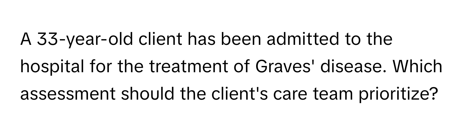 A 33-year-old client has been admitted to the hospital for the treatment of Graves' disease. Which assessment should the client's care team prioritize?