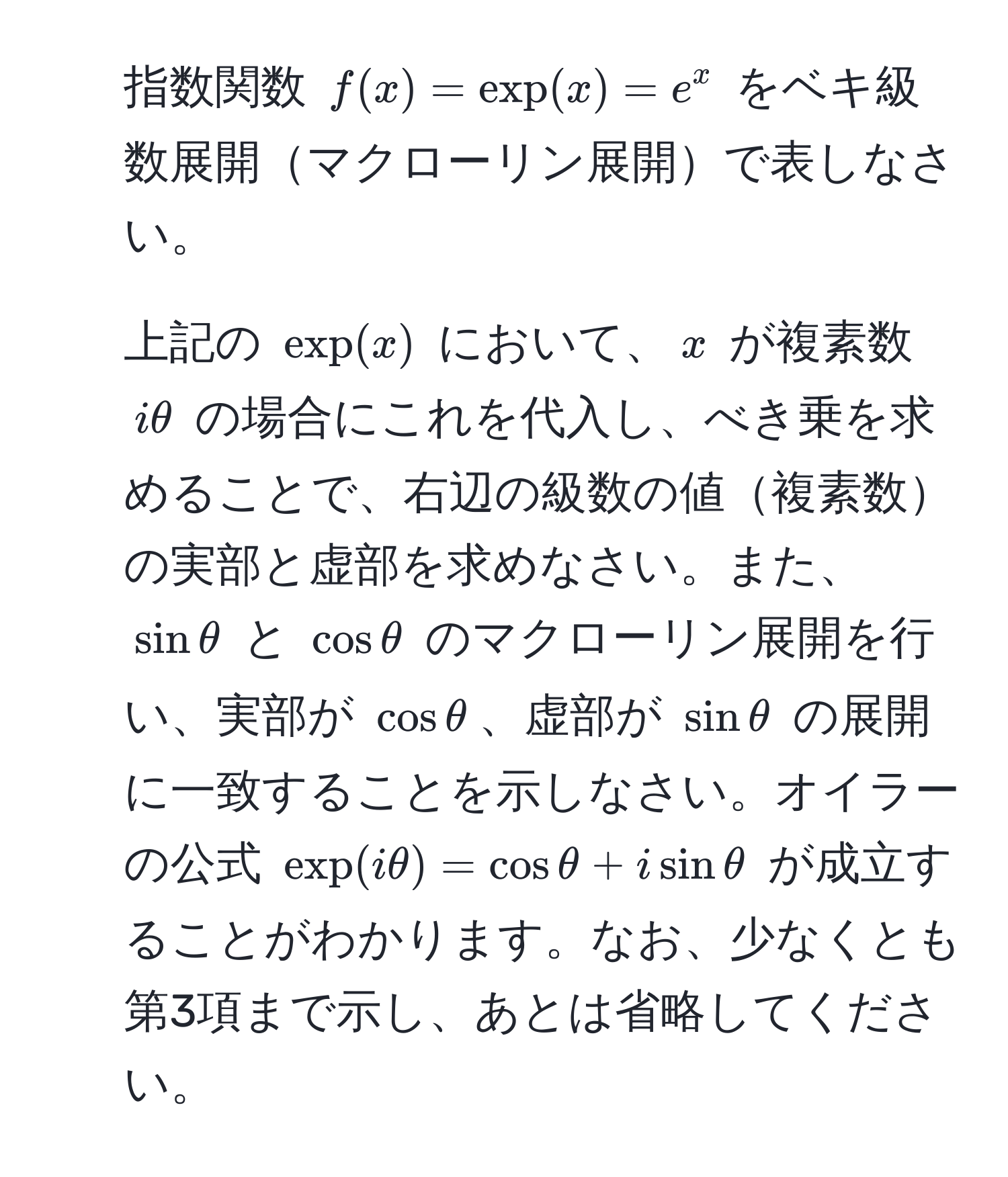 指数関数 $f(x) = exp(x) = e^x$ をベキ級数展開マクローリン展開で表しなさい。 

2. 上記の $exp(x)$ において、$x$ が複素数 $iθ$ の場合にこれを代入し、べき乗を求めることで、右辺の級数の値複素数の実部と虚部を求めなさい。また、$sin θ$ と $cos θ$ のマクローリン展開を行い、実部が $cos θ$、虚部が $sin θ$ の展開に一致することを示しなさい。オイラーの公式 $exp(iθ) = cosθ + isinθ$ が成立することがわかります。なお、少なくとも第3項まで示し、あとは省略してください。