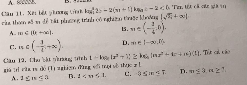 833335. B. 822
Câu 11. Xét bất phương trình log _2^(22x-2(m+1)log _2)x-2<0</tex> . Tìm tất cả các giá trị
của tham số m để bất phương trình có nghiệm thuộc khoảng (sqrt(2;)+∈fty ).
A. m∈ (0;+∈fty ).
B. m∈ (- 3/4 ;0).
C. m∈ (- 3/4 ;+∈fty ).
D. m∈ (-∈fty ;0). 
Câu 12. Cho bất phương trình 1+log _5(x^2+1)≥ log _5(mx^2+4x+m)(1). Tất cả các
giá trị của m để (1) nghiệm đúng với mọi số thực x l
A. 2≤ m≤ 3. B. 2 . C. -3≤ m≤ 7. D. m≤ 3; m≥ 7.