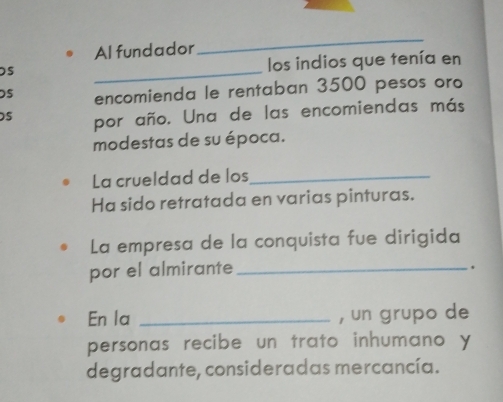 Al fundador 
_ 
_ 
los indios que tenía en 
DS encomienda le rentaban 3500 pesos oro 
S por año. Una de las encomiendas más 
modestas de su época. 
La crueldad de los_ 
Ha sido retratada en varias pinturas. 
La empresa de la conquista fue dirigida 
por el almirante_ 
. 
En la _, un grupo de 
personas recibe un trato inhumano y 
degradante, consideradas mercancía.