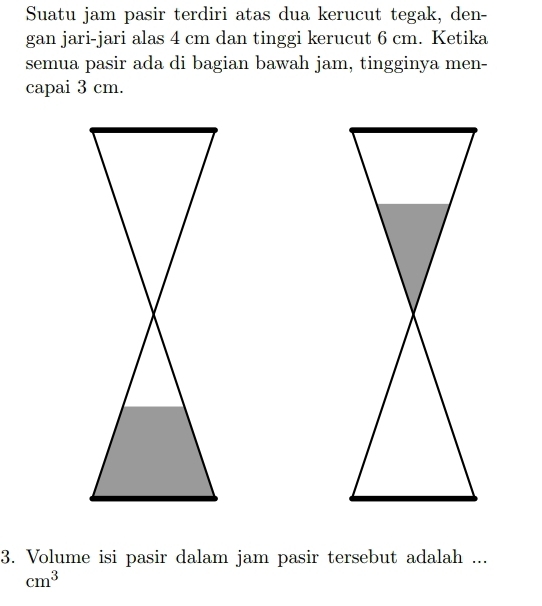 Suatu jam pasir terdiri atas dua kerucut tegak, den- 
gan jari-jari alas 4 cm dan tinggi kerucut 6 cm. Ketika 
semua pasir ada di bagian bawah jam, tingginya men- 
capai 3 cm. 
3. Volume isi pasir dalam jam pasir tersebut adalah ...
cm^3