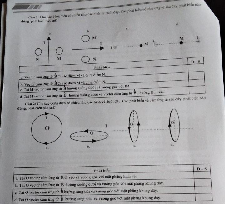 Cho các đòng điện có chiều như các hình x^2 dưới đây. Các phát biểu ve cảm ứng từ sau đãy, phát biểu nào
đúng, phát biểu nào sai?
d.
c.
b.
a.
M
I
I_1
M I_1
I
M
1 enclosecircle1
N M N
Phát biểu _ D-S
a. Vector cảm ứng từ B đi vào điểm M và đi ra điểm N.
b. Vector cảm ứng từ B đi vào điểm M và đi ra điểm N.
c. Tại M vector cảm ứng từ B hướng xuống dưới và vuông gốc với IM.
d. Tại M vector cảm ứng từ B hướng xuống dưới và vector cảm ứng từ B hướng lên trên
Câu 2: Cho các dòng điện có chiều như các hình vẽ dưới đây. Các phát biểu về cảm ứng từ sau đây, phát biểu nào
đúng, phát biểu nào sai?
I 
O
b.
d.
Phát biểu
D-S
a. Tại O vector cảm ứng từ B đi vào và vuông góc với mặt phăng hình vẽ.
b. Tại O vector cảm ứng từ B hướng xuống dưới và vuông gốc với mặt phẳng khung dây.
c. Tại O vector cảm ứng từ B hướng sang trái và vuông góc với mặt phẳng khung dây.
d. Tại O vector cảm ứng từ B hướng sang phải và vuông góc với mặt phẳng khung dây.