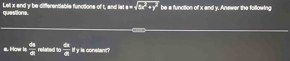 Let x and y be differentiable functions of t, and let s=sqrt(5x^2+y^2) be a function of x and y. Answer the following 
questions. 
a. How is  ds/dt  related to  dx/dt  if y is constant?