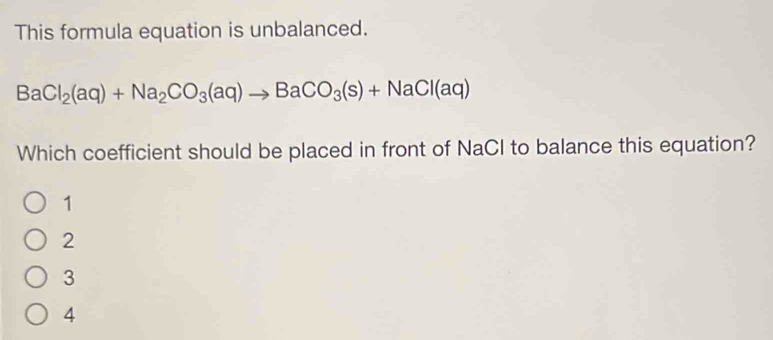 This formula equation is unbalanced.
BaCl_2(aq)+Na_2CO_3(aq)to BaCO_3(s)+NaCl(aq)
Which coefficient should be placed in front of NaCl to balance this equation?
1
2
3
4