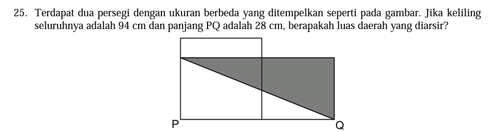 Terdapat dua persegi dengan ukuran berbeda yang ditempelkan seperti pada gambar. Jika keliling 
seluruhnya adalah 94 cm dan panjang PQ adalah 28 cm, berapakah luas daerah yang diarsir?