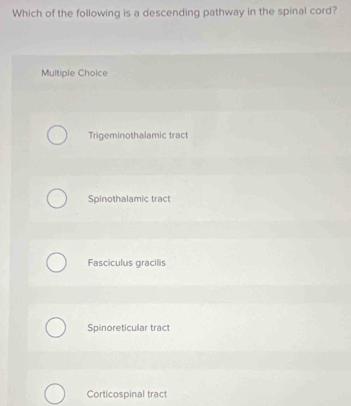 Which of the following is a descending pathway in the spinal cord?
Multiple Choice
Trigeminothalamic tract
Spinothalamic tract
Fasciculus gracilis
Spinoreticular tract
Corticospinal tract