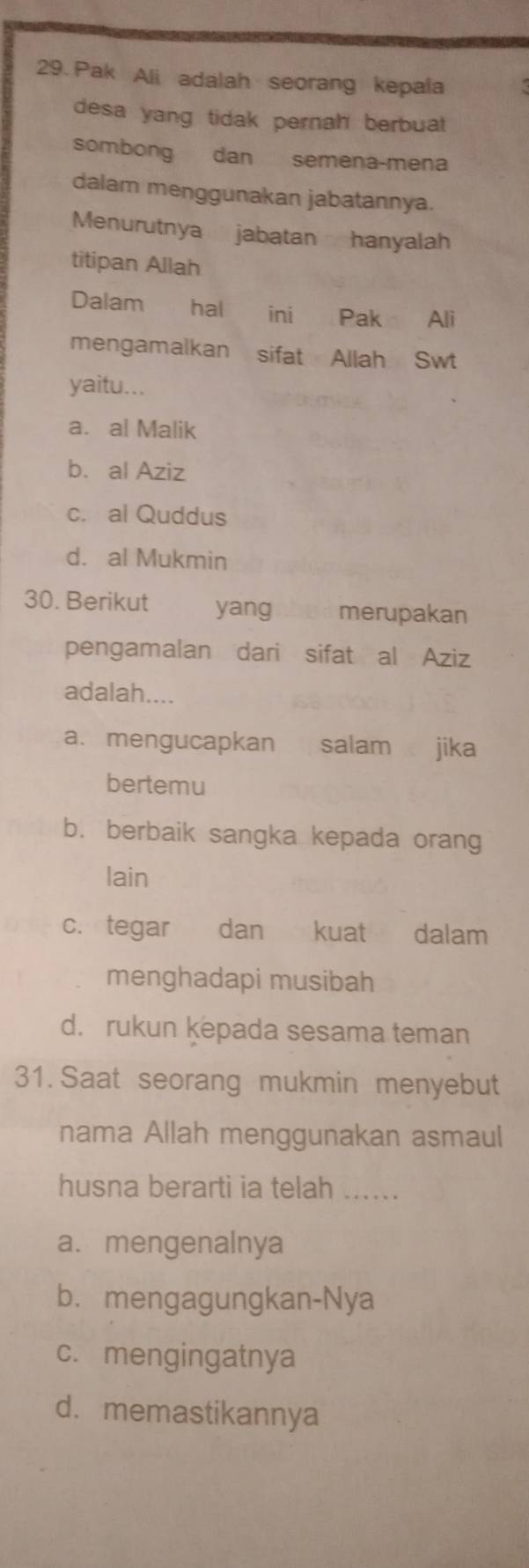 Pak Ali adalah seorang kepala
desa yang tidak pernah berbuat 
sombong dan semena-mena
dalam menggunakan jabatannya.
Menurutnya jabatan hanyalah
titipan Allah
Dalam hal ini Pak Ali
mengamalkan sifat Allah Swt
yaitu...
a. al Malik
b. al Aziz
c. al Quddus
d. al Mukmin
30. Berikut yang merupakan
pengamalan dari sifat al Aziz
adalah....
a. mengucapkan salam jika
bertemu
b. berbaik sangka kepada orang
lain
c. tegar dan kuat dalam
menghadapi musibah
d. rukun kepada sesama teman
31. Saat seorang mukmin menyebut
nama Allah menggunakan asmaul
husna berarti ia telah ......
a. mengenalnya
b. mengagungkan-Nya
c. mengingatnya
d. memastikannya