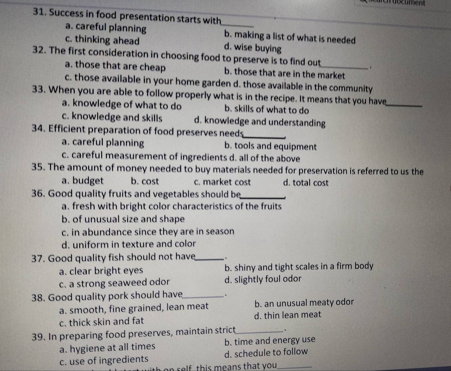 ch document 
31. Success in food presentation starts with
a. careful planning _b. making a list of what is needed
c. thinking ahead d. wise buying
32. The first consideration in choosing food to preserve is to find out_
a. those that are cheap b. those that are in the market
c. those available in your home garden d. those available in the community
33. When you are able to follow properly what is in the recipe. It means that you have_
a. knowledge of what to do b. skills of what to do
c. knowledge and skills d. knowledge and understanding
34. Efficient preparation of food preserves needs_
a. careful planning b. tools and equipment
c. careful measurement of ingredients d. all of the above
35. The amount of money needed to buy materials needed for preservation is referred to us the
a. budget b. cost c. market cost d. total cost
36. Good quality fruits and vegetables should be_
a. fresh with bright color characteristics of the fruits
b. of unusual size and shape
c. in abundance since they are in season
d. uniform in texture and color
37. Good quality fish should not have_
a. clear bright eyes b. shiny and tight scales in a firm body
c. a strong seaweed odor d. slightly foul odor
38. Good quality pork should have_
、
a. smooth, fine grained, lean meat b. an unusual meaty odor
c. thick skin and fat d. thin lean meat
39. In preparing food preserves, maintain strict_
a. hygiene at all times b. time and energy use
c. use of ingredients d. schedule to follow
n self this means that you