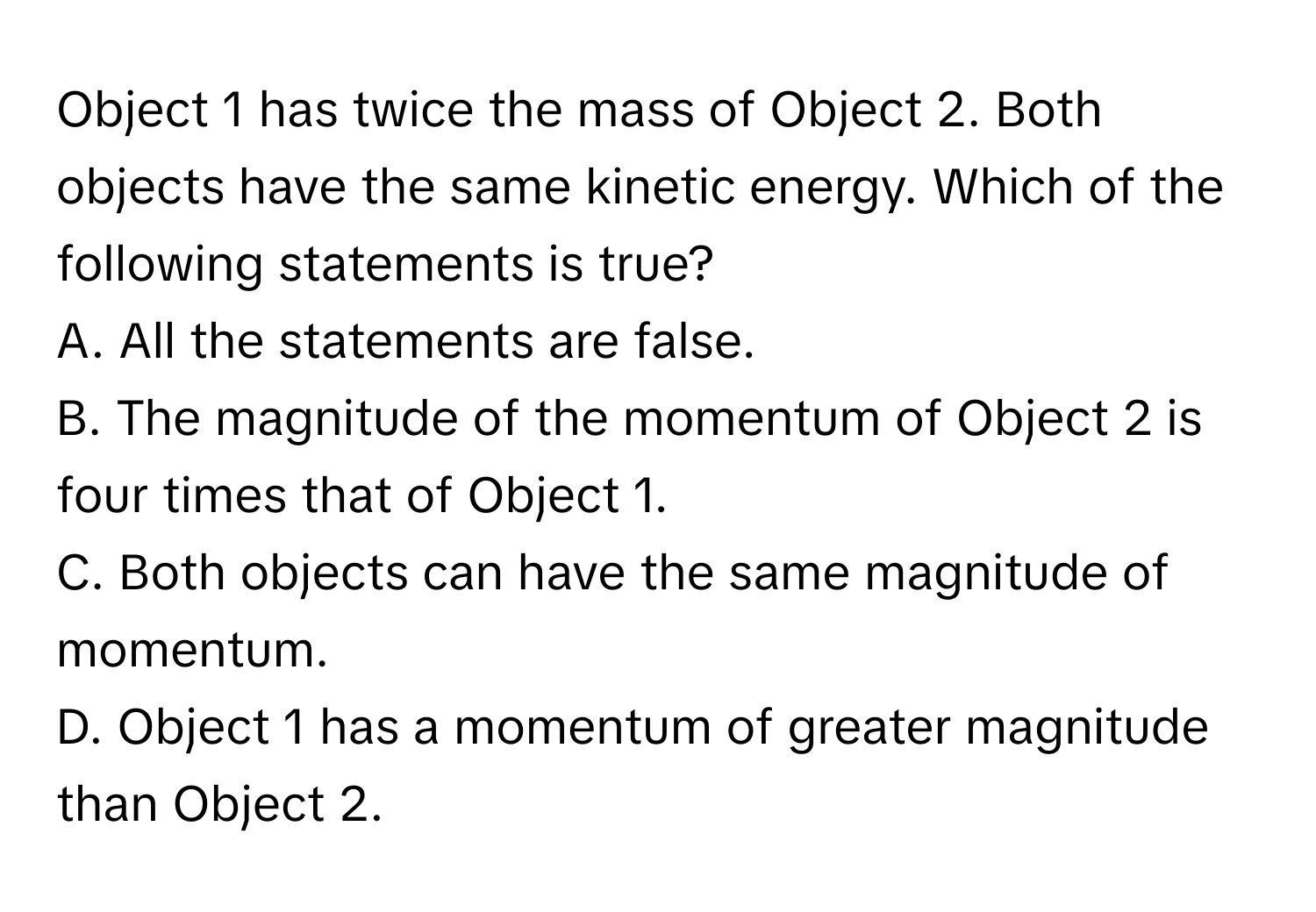 Object 1 has twice the mass of Object 2. Both objects have the same kinetic energy. Which of the following statements is true?

A. All the statements are false.
B. The magnitude of the momentum of Object 2 is four times that of Object 1.
C. Both objects can have the same magnitude of momentum.
D. Object 1 has a momentum of greater magnitude than Object 2.