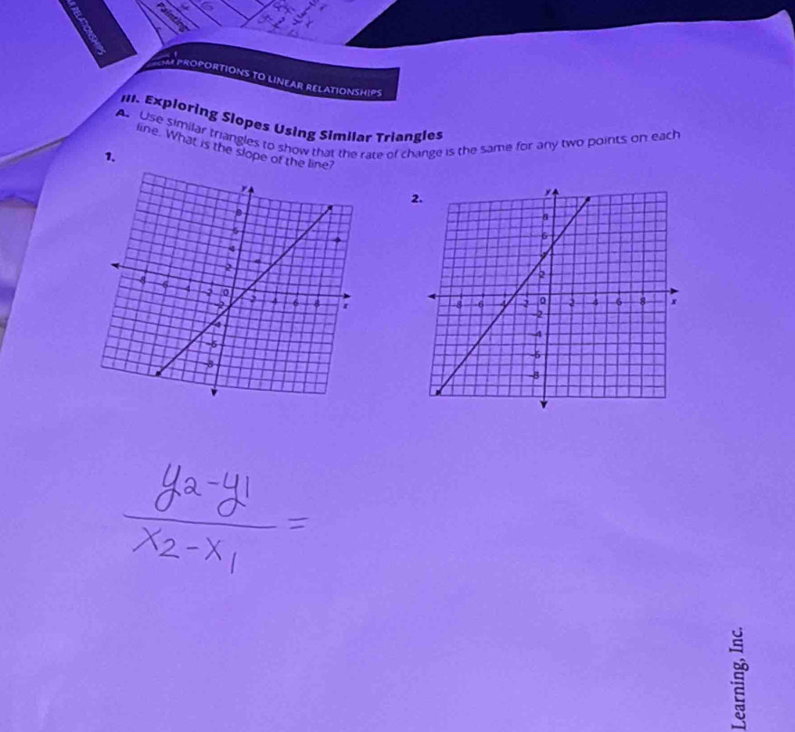 PROPORTIONS TO LINEAR RELATIONSHIPS 
II1. Exploring Slopes Using Similar Triangles 
A. Use similar triangles to show that the rate of change is the same for any two points on each 
1. 
line. What is the slope of t