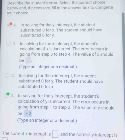 Describe the student's error. Select the correct choice
below and, if necessary, fill in the answer box to complete
your choice.
A. In solving for the y-intercept, the student
substituted 0 for x. The student should have
substituted 0 for y.
B. In solving for the x-intercept, the student's
calculation of x is incorrect. The error occurs in
going from step 3 to step 4. The value of x should
be _.
(Type an integer or a decimal.)
C. In solving for the x-intercept, the student
substituted 0 for y. The student should have
substituted 0 for x.
D. In solving for the y-intercept, the student's
calculation of y is incorrect. The error occurs in
going from step 1 to step 2. The value of y should
be - 2.
(Type an integer or a decimal.)
The correct x-intercept is □ , and the correct y-intercept is