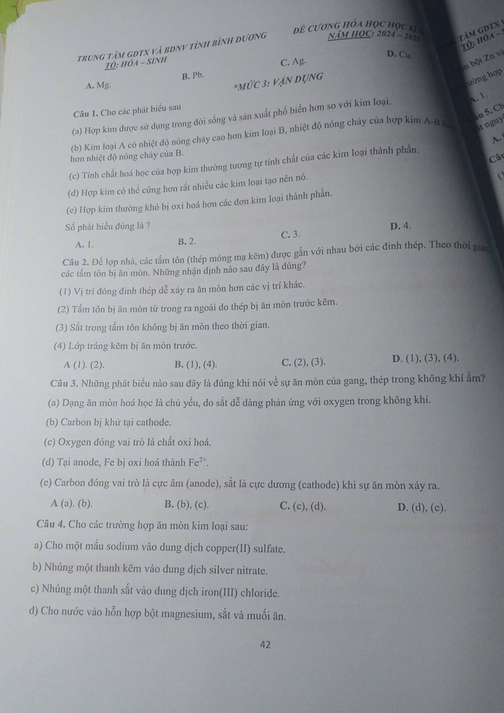 Đề Cương Hỏa học học ki h
Năm HOC: 2024 - 202  tâM GDTX 
tó: hóa -
trung tâm gdtx và bDnV tỉnh bình dương
D. Cu
TÓ: Hỏa - Sinh
C. Ag.
n bột Zn và
B. Pb.
A. Mg.
*MỨC 3: VẠN DỤNG
ường hợp
Câu 1. Cho các phát biểu sau
iu 5. Ch
(a) Hợp kim được sử dụng trong đời sống và sản xuất phổ biến hơn so với kim loại.
A. 1.
(b) Kim loại A có nhiệt độ nóng chảy cao hơn kim loại B, nhiệt độ nóng chảy của hợp kim A-B h it nguy 
A. 
hơn nhiệt độ nóng chảy của B.
Câu
(c) Tính chất hoá học của hợp kim thường tương tự tính chất của các kim loại thành phần.
(d) Hợp kim có thể cứng hơn rất nhiều các kim loại tạo nên nó.
  
(e) Hợp kim thường khó bị oxi hoá hơn các đơn kim loại thành phần.
Số phát biểu đúng là ? D. 4.
C. 3.
A. 1. B. 2.
Câu 2. Để lợp nhà, các tấm tôn (thép mỏng mạ kẽm) được gắn với nhau bởi các đinh thép. Theo thời gian
các tấm tôn bị ăn mòn. Những nhận định nào sau đây là đúng?
(1) Vị trí đóng đinh thép dễ xảy ra ăn mòn hơn các vị trí khác.
(2) Tấm tôn bị ăn mòn từ trong ra ngoài do thép bị ăn mòn trước kẽm.
(3) Sắt trong tấm tôn không bị ăn mòn theo thời gian.
(4) Lớp tráng kẽm bị ăn mòn trước.
A (1). (2). B. (1), (4). C. (2), (3). D. (1), (3), (4).
Câu 3. Những phát biểu nào sau đây là đúng khi nói về sự ăn mòn của gang, thép trong không khí ẩm?
(a) Dạng ăn mòn hoá học là chủ yếu, do sắt dễ dàng phản ứng với oxygen trong không khí.
(b) Carbon bị khử tại cathode.
(c) Oxygen đóng vai trò là chất oxi hoá.
(d) Tại anode, Fe bị oxi hoá thành Fe^(2+).
(e) Carbon đóng vai trò là cực âm (anode), sắt là cực dương (cathode) khi sự ăn mòn xảy ra.
A(a).(b). B. (b), (c). C. (c), (d). D. (d), (e).
Câu 4. Cho các trường hợp ăn mòn kim loại sau:
a) Cho một mẫu sodium vào dung dịch copper(II) sulfate.
b) Nhúng một thanh kẽm vào dung dịch silver nitrate.
c) Nhúng một thanh sắt vào dung dịch iron(III) chloride.
d) Cho nước vào hỗn hợp bột magnesium, sắt và muối ăn.
42