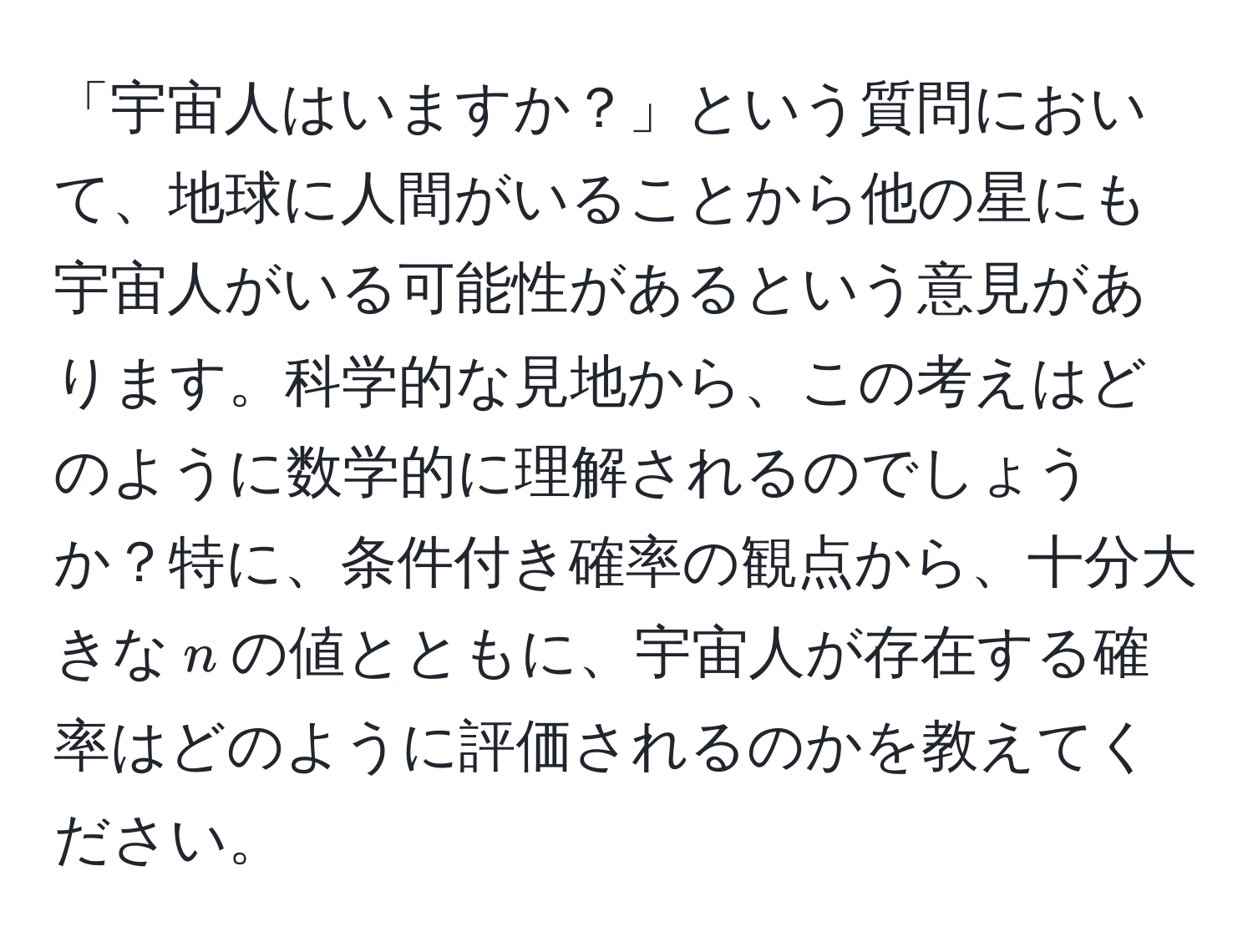 「宇宙人はいますか？」という質問において、地球に人間がいることから他の星にも宇宙人がいる可能性があるという意見があります。科学的な見地から、この考えはどのように数学的に理解されるのでしょうか？特に、条件付き確率の観点から、十分大きな$n$の値とともに、宇宙人が存在する確率はどのように評価されるのかを教えてください。