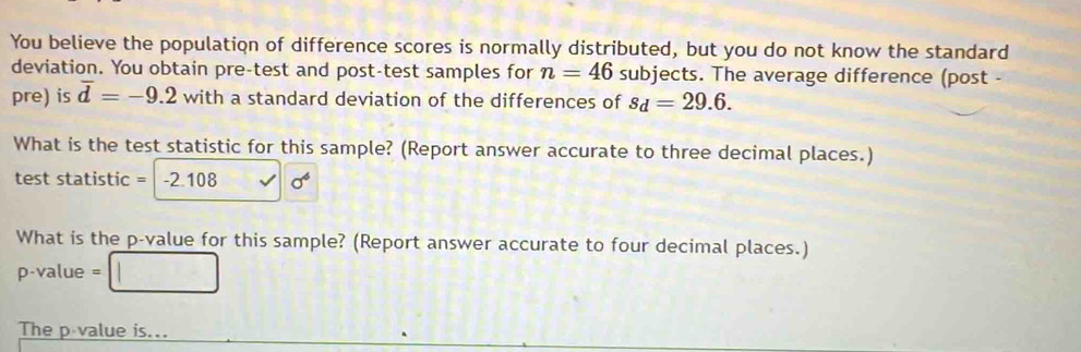 You believe the population of difference scores is normally distributed, but you do not know the standard 
deviation. You obtain pre-test and post-test samples for n=46 subjects. The average difference (post - 
pre) is overline d=-9.2 with a standard deviation of the differences of s_d=29.6. 
What is the test statistic for this sample? (Report answer accurate to three decimal places.) 
test statistic = -2.108 sigma^6
What is the p -value for this sample? (Report answer accurate to four decimal places.)
p-value =
The p value is...