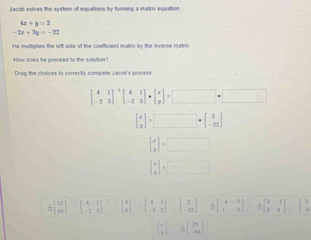 Jacob solves the system of equations by forming a matrix equation.
4x+y=2
-2x+3y=-22
He multiplies the left side of the coefficient matrix by the inverse matrix. 
How does he proceed to the solution? 
Drag the choices to correctly complete Jacob's process.
beginbmatrix 4&1 -2&3end(bmatrix)^(-1)beginbmatrix 4&1 -2&3endbmatrix · beginbmatrix x yendbmatrix =□ · □
beginbmatrix x yendbmatrix =beginbmatrix 2 □ · endbmatrix · beginbmatrix 2 -22endbmatrix
beginbmatrix x yendbmatrix =□
beginbmatrix x yendbmatrix =□
 1/14 beginbmatrix 52 68endbmatrix beginbmatrix 4&1 -2&3end(bmatrix)^1 beginbmatrix 4 6endbmatrix beginbmatrix 4&1 -2&3endbmatrix beginbmatrix 2 -22endbmatrix  1/14 beginbmatrix -4&-2 1&-3endbmatrix  1/14 beginbmatrix 3&-1 2&4endbmatrix beginbmatrix 2 -6endbmatrix
beginbmatrix x yendbmatrix  1/14 beginbmatrix 28 -84endbmatrix