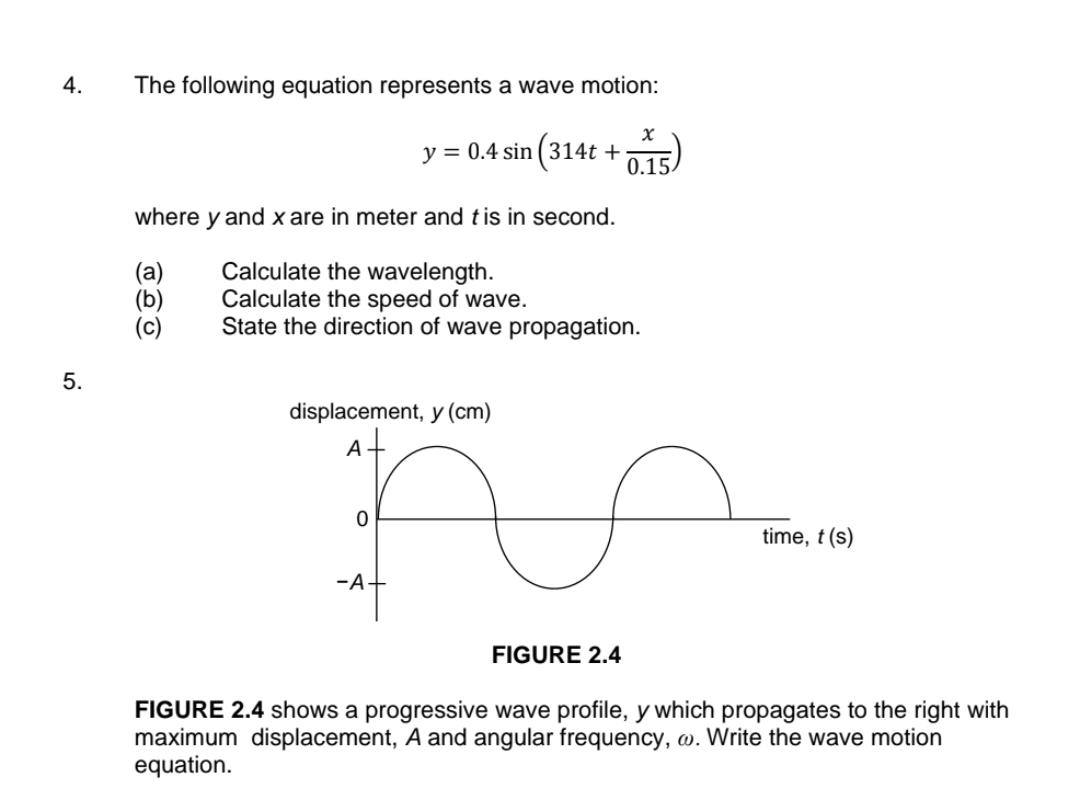 The following equation represents a wave motion:
y=0.4sin (314t+ x/0.15 )
where y and xare in meter and t is in second. 
(a) Calculate the wavelength. 
(b) Calculate the speed of wave. 
(c) State the direction of wave propagation. 
5. 
FIGURE 2.4 shows a progressive wave profile, y which propagates to the right with 
maximum displacement, A and angular frequency, ω. Write the wave motion 
equation.