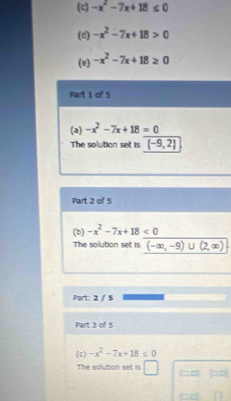 -x^2-7x+18≤ 0
(d) -x^2-7x+18>0
(e) -x^2-7x+18≥ 0
Part 1 of 5 
(a) -x^2-7x+18=0
The solution set is [-9,2]
Part 2 of 5 
(b) -x^2-7x+18<0</tex> 
The solution set is (-∈fty ,-9)∪ (2,∈fty )
Part: 2 / 5 
Part 3 of 5 
(c) -x^2-7x+18≤ 0
The solution set is □ □□ □D