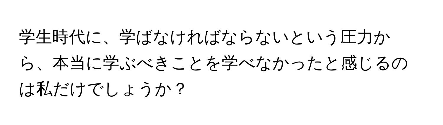 学生時代に、学ばなければならないという圧力から、本当に学ぶべきことを学べなかったと感じるのは私だけでしょうか？