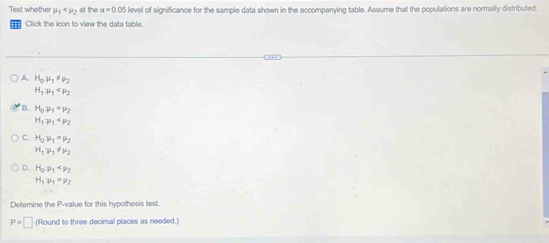 Test whether mu _1 at the alpha =0.05 level of significance for the sample data shown in the accompanying table. Assume that the populations are normally distributed.
Click the icon to view the data table.
A. H_0:mu _1!= mu _2
H_1:mu _1
B. H_0:mu _1=mu _2
H_1:mu _1
C. H_0:mu _1=mu _2
H_1:mu _1!= mu _2
D. H_0:mu _1
H_1:mu _1=mu _2
Detemine the P -value for this hypothesis test.
P=□ (Round to three decimal places as needed.)