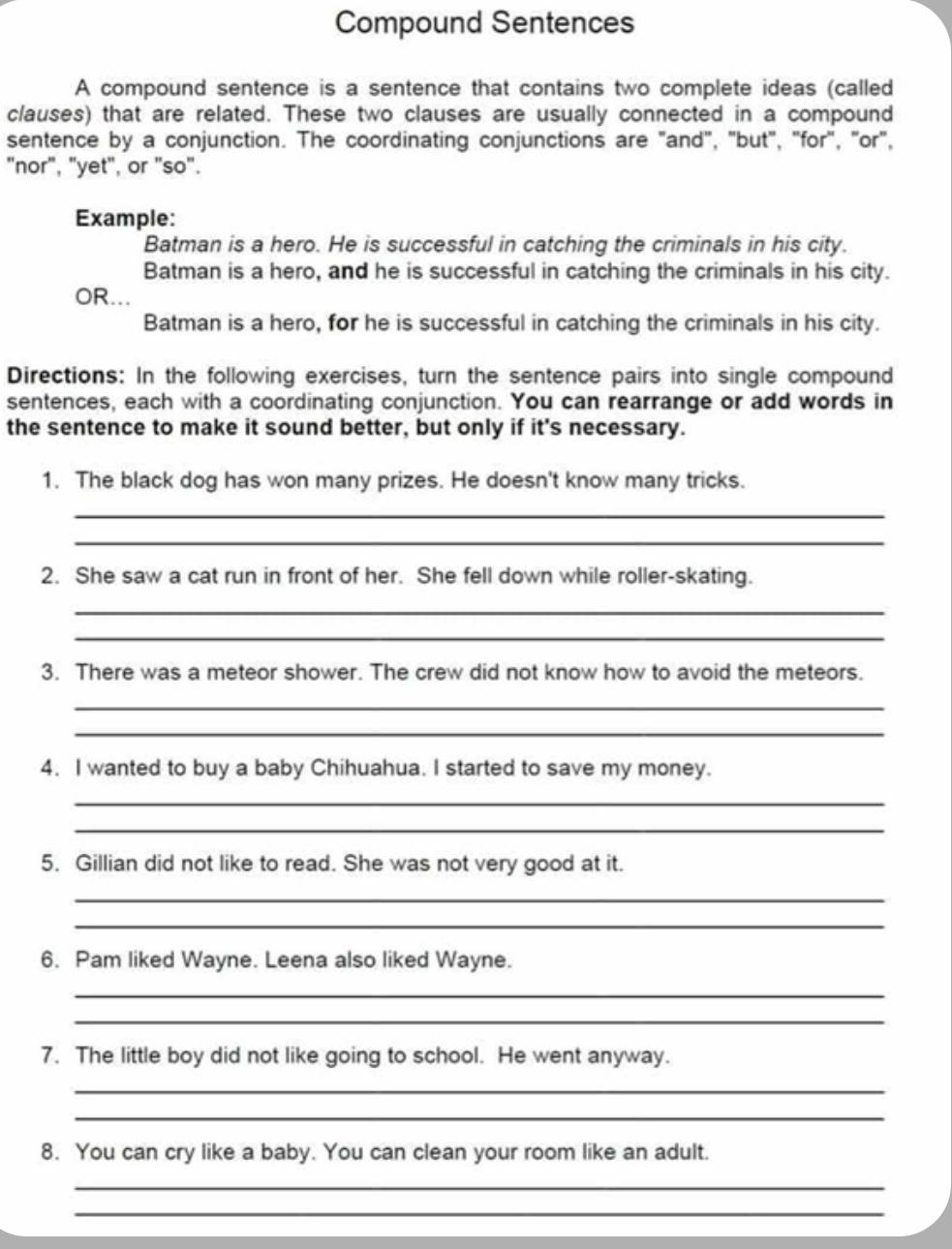 Compound Sentences 
A compound sentence is a sentence that contains two complete ideas (called 
clauses) that are related. These two clauses are usually connected in a compound 
sentence by a conjunction. The coordinating conjunctions are "and", "but", "for", "or", 
"nor", "yet", or "so". 
Example: 
Batman is a hero. He is successful in catching the criminals in his city. 
Batman is a hero, and he is successful in catching the criminals in his city. 
OR... 
Batman is a hero, for he is successful in catching the criminals in his city. 
Directions: In the following exercises, turn the sentence pairs into single compound 
sentences, each with a coordinating conjunction. You can rearrange or add words in 
the sentence to make it sound better, but only if it's necessary. 
1. The black dog has won many prizes. He doesn't know many tricks. 
_ 
_ 
2. She saw a cat run in front of her. She fell down while roller-skating. 
_ 
_ 
3. There was a meteor shower. The crew did not know how to avoid the meteors. 
_ 
_ 
4. I wanted to buy a baby Chihuahua. I started to save my money. 
_ 
_ 
5. Gillian did not like to read. She was not very good at it. 
_ 
_ 
6. Pam liked Wayne. Leena also liked Wayne. 
_ 
_ 
7. The little boy did not like going to school. He went anyway. 
_ 
_ 
8. You can cry like a baby. You can clean your room like an adult. 
_ 
_