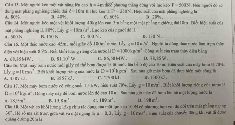 Một người kéo một vật nặng lên cao h=4m theo phương thẳng đứng với lực kéo F=500N. Nếu người đó sử
dụng mặt phẳng nghiêng chiều dài ell =10m thì lực kéo là F'=250N. Hiệu suất của mặt phẳng nghiêng là
A. 80% B. 40% . C. 60% . D. 20% .
Câu 14. Một người kéo một vật khối lượng 40kg lên cao 3m bằng một mặt phẳng nghiêng dài10m. Biết hiệu suất của
mặt phẳng nghiêng là 80% . Lấy g=10m/s^2. Lực kéo của người đó là
A. 600 N . B. 150 N . C. 400 N . D. 130 N .
Câu 15. Một thác nước cao 45m, mỗi giây đổ 180m^3 nước. Lấy g=10m/s^2. Người ta dùng thác nước làm trạm thủy
điện với hiệu suất 85%. Biết khối lượng riêng của nước là D=1000kg/m^3. Công suất của trạm thủy điện bằng
A. 68,85MW . B. 81.10^6W. C. 86,58MW . D. 78,85 W .
Câu 16. Một máy bơm nước mỗi giây có thể bơm được 15 lít nước lên bể ở độ cao 10 m. Hiệu suất của máy bơm là 70%.
Lấy g=10m/s^2. Biết khối lượng riêng của nước là D=10^3kg/m^3. Sau nửa giờ máy bơm đã thực hiện một công là
A. 3587 kJ . B. 3857 kJ . C. 2700 kJ . D. 1500kJ .
Câu 17. Một máy bơm nước có công suất 1,5 kW, hiệu suất 70%. Lấy g=10m/s^2. Biết khối lượng riêng của nước là
D=10^3kg/m^3. Dùng máy này để bơm nước lên độ cao 10m . Sau nửa giờ máy đã bơm lên bể một lượng nước là
A. 18,9m^3. B. 19,8m^3. C. 189m^3. D. 198m^3.
Câu 18. Một vật có khối lượng 15kg chịu tác dụng của một lực kéo 100N có phương hợp với độ dời trên mặt phẳng ngang
30°. Hệ số ma sát trượt giữa vật và mặt ngang là mu =0,3. Lấy g=10m/s^2. Hiệu suất của chuyển động khi vật đi được
quãng đường 20m là