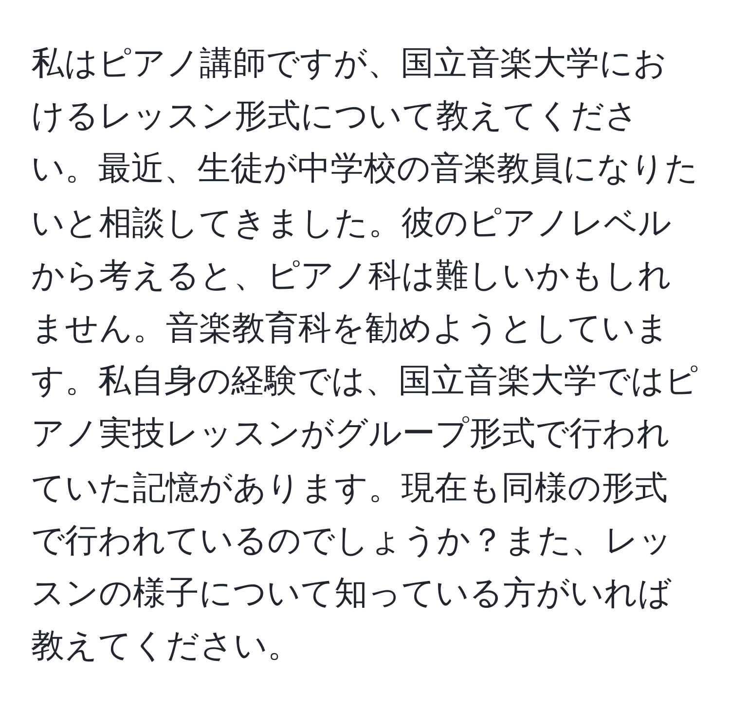 私はピアノ講師ですが、国立音楽大学におけるレッスン形式について教えてください。最近、生徒が中学校の音楽教員になりたいと相談してきました。彼のピアノレベルから考えると、ピアノ科は難しいかもしれません。音楽教育科を勧めようとしています。私自身の経験では、国立音楽大学ではピアノ実技レッスンがグループ形式で行われていた記憶があります。現在も同様の形式で行われているのでしょうか？また、レッスンの様子について知っている方がいれば教えてください。