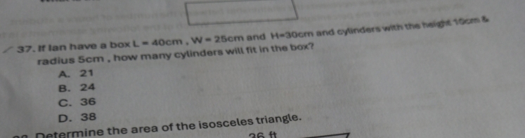 If Ian have a box L=40cm, W=25cm and H=30cm and cylinders with the height 10cm &
radius 5cm , how many cylinders will fit in the box?
A. 21
B. 24
C. 36
D. 38
Determine the area of the isosceles triangle.