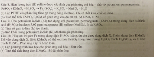 Hàm lượng iron (II) sulfate được xác định qua phản ứng oxi hóa - khử với potassium permanganate:
FeSO_4+KMnO_4+H_2SO_4to Fe_2(SO_4)_3+K_2SO_4+MnSO_4+H_2O
(a) Lập PTHH của phản ứng theo pp thăng bằng electron. Chi rõ chất khử, chất oxi hóa.
(b) Tính thể tích KM 10, 020° 1 để phản ứng vừa đủ 20 mL đđ FeSO_40,1M.
Cầu 9. Cho potassium iodide (KI) tác dụng với potassium permanganate (KMnO_4) trong dung dịch sulfuric
acid (H_2SO_4) thu được 3,02 gam manganese (II) sulfate (MnSO_4),I_2 và K_2SO_4.
(a) Tính số gam iodine (I_2) tạo thành.
(b) tính khổi lượng potassium iodide (KI) đã tham gia phản ứng.
Câu 10. Hòa tan 14 gam Fe trong dung dịch H_2SO_4 loàng, dư thu được dung dịch X. Thêm dung địch K MnO.
1M vào dung địch X. Biết KJ MnO_4 có thể oxi hóa FeSO_4 trong mỗi trường H_2SO_4 thành Fe_2(SO_4) và bị khử
thành MnSO_4. Phân ứng xây ra hoàn toàn.
(a) Lập phương trình hóa học cho phản ứng oxi hóa - khứ trên.
(b) Tính thể tích dung dịch KMnO₄ 1M đã phản ứng.