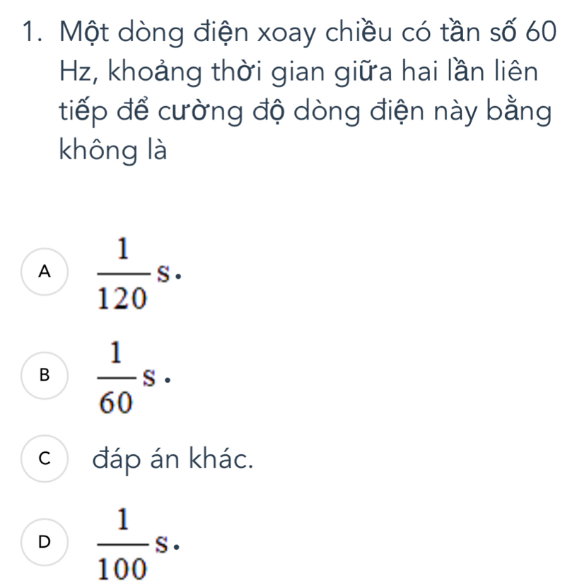 Một dòng điện xoay chiều có tần số 60
Hz, khoảng thời gian giữa hai lần liên
tiếp để cường độ dòng điện này bằng
không là
A  1/120 s.
B  1/60 s.
c đáp án khác.
D  1/100 s.