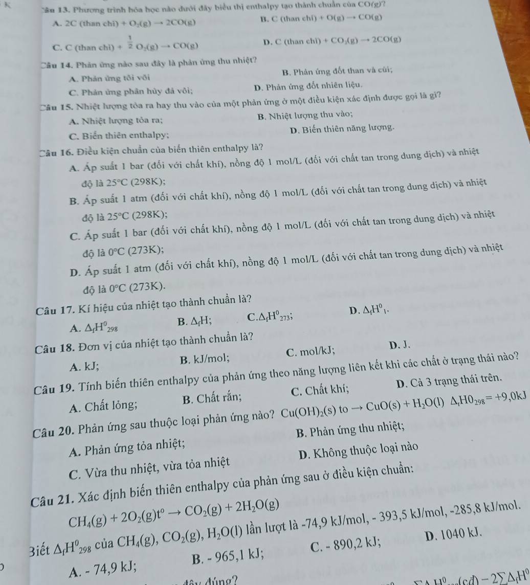 Cầu 13. Phương trình hóa học nào dưới đây biểu thị enthalpy tạo thành chuẩn của C O(g) ?
A. 2C(thanchi)+O_2(g)to 2CO(g)
B. C(thanehi)+O(g)to CO(g)
C. C(thanchi)+ 1/2 O_2(g)to CO(g)
D. C(thanehl)+CO_2(g)to 2CO(g)
Câu 14. Phản ứng nào sau đây là phản ứng thu nhiệt?
A. Phản ứng tôi või B. Phản ứng đốt than và củi;
C. Phản ứng phân hủy đả vôi; D. Phản ứng đốt nhiên liệu.
Câu 15. Nhiệt lượng tòa ra hay thu vào của một phản ứng ở một điều kiện xác định được gọi là gi?
A. Nhiệt lượng tỏa ra; B. Nhiệt lượng thu vào;
C. Biến thiên enthalpy; D. Biến thiên năng lượng.
Câu 16. Điều kiện chuẩn của biến thiên enthalpy là?
A. Áp suất 1 bar (đối với chất khí), nồng độ 1 mol/L (đối với chất tan trong dung dịch) và nhiệt
độ là 25°C (298K);
B. Áp suất 1 atm (đối với chất khí), nồng độ 1 mol/L (đối với chất tan trong dung dịch) và nhiệt
độ là 25°C (298K);
C. Áp suất 1 bar (đối với chất khí), nồng độ 1 mol/L (đối với chất tan trong dung dịch) và nhiệt
độ là 0°C (273K);
D. Áp suất 1 atm (đối với chất khí), nồng độ 1 mol/L (đối với chất tan trong dung dịch) và nhiệt
độ là 0°C (273K).
Câu 17. Kí hiệu của nhiệt tạo thành chuẩn là?
A. △ _fH^0_298
B. △ _fH; C. · △ _fH^0 a^2 D. △ _fH^0_1.
Câu 18. Đơn vị của nhiệt tạo thành chuẩn là?
A. kJ; B. kJ/mol; C. mol/kJ; D. J.
Câu 19. Tính biến thiên enthalpy của phản ứng theo năng lượng liên kết khi các chất ở trạng thái nào?
A. Chất lỏng; B. Chất rắn;
Câu 20. Phản ứng sau thuộc loại phản ứng nào? Cu(OH)_2(s)toto CuO(s)+H_2O(l)△ _rHO_298=+9,0kJ C. Chất khí; D. Cả 3 trạng thái trên.
A. Phản ứng tỏa nhiệt;  B. Phản ứng thu nhiệt;
C. Vừa thu nhiệt, vừa tỏa nhiệt D. Không thuộc loại nào
Câu 21. Xác định biến thiên enthalpy của phản ứng sau ở điều kiện chuẩn:
CH_4(g)+2O_2(g)t°to CO_2(g)+2H_2O(g)
3iết △ _fH^0_298 của CH_4(g),CO_2(g),H_2O(l) lần lượt là -74,9 kJ/mol, - 393,5 kJ/mol, -285,8 kJ/mol.
A. - 74,9 kJ; B. - 965,1 KJ. C. - 890,2 kJ; D. 1040 kJ.
H^0· (cd)-2sumlimits △ _fH^0