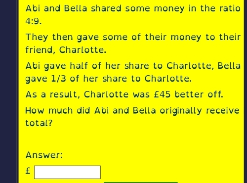 Abi and Bella shared some money in the ratio
4:9. 
They then gave some of their money to their 
friend, Charlotte. 
Abi gave half of her share to Charlotte, Bella 
gave 1/3 of her share to Charlotte. 
As a result, Charlotte was £45 better off. 
How much did Abi and Bella originally receive 
total? 
Answer:
£